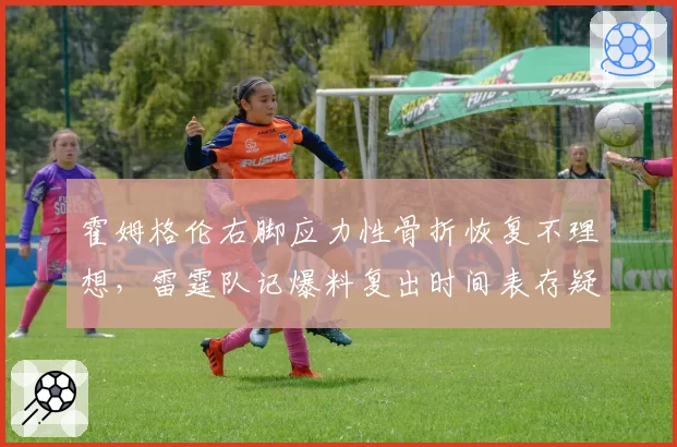 霍姆格伦右脚应力性骨折恢复不理想，雷霆队记爆料复出时间表存疑