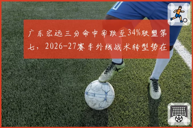 广东宏远三分命中率跌至34%联盟第七，2026-27赛季外线战术转型势在必行