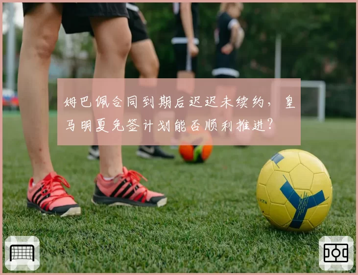 姆巴佩合同到期后迟迟未续约，皇马明夏免签计划能否顺利推进？