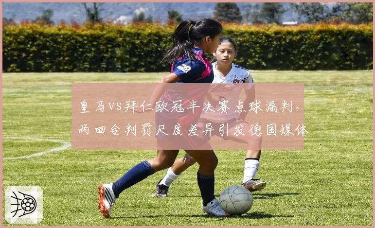 皇马vs拜仁欧冠半决赛点球漏判，两回合判罚尺度差异引发德国媒体炮轰
