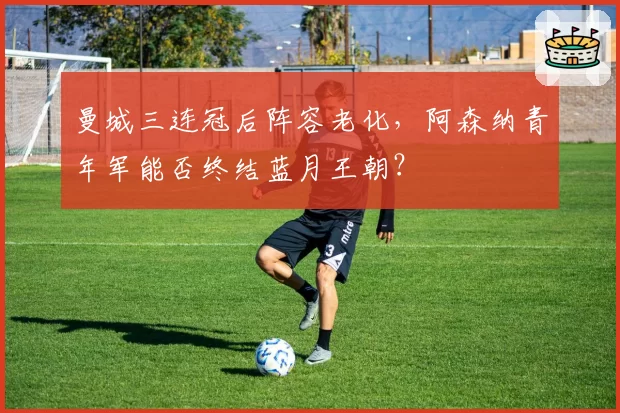 曼城三连冠后阵容老化，阿森纳青年军能否终结蓝月王朝？