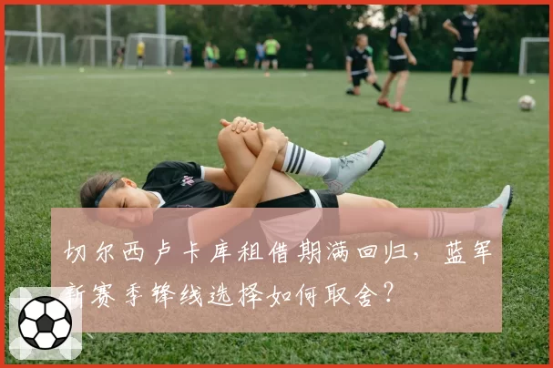 切尔西卢卡库租借期满回归，蓝军新赛季锋线选择如何取舍？