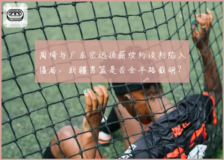 周琦与广东宏远顶薪续约谈判陷入僵局，新疆男篮是否会半路截胡？