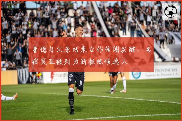 鲁德与父亲结束合作传闻发酵，名宿莫亚被列为新教练候选人