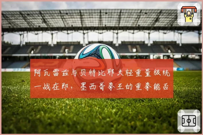 阿瓦雷兹与贝特比耶夫轻重量级统一战在即，墨西哥拳王的重拳能否撼动不败神话？