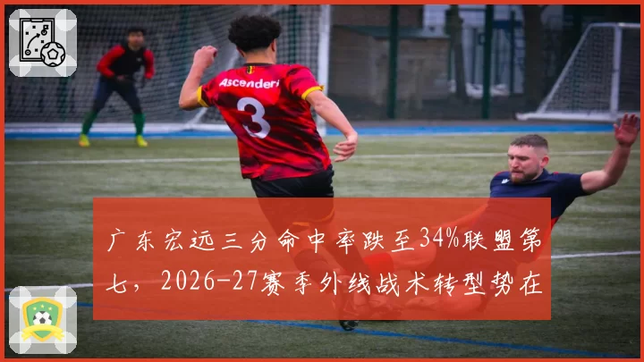 广东宏远三分命中率跌至34%联盟第七，2026-27赛季外线战术转型势在必行