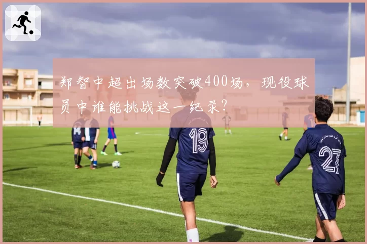 郑智中超出场数突破400场，现役球员中谁能挑战这一纪录？