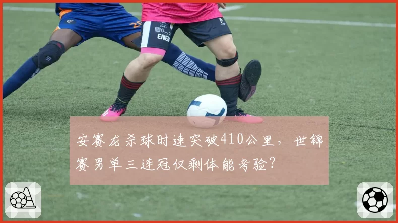 安赛龙杀球时速突破410公里,世锦赛男单三连冠仅剩体能考验?