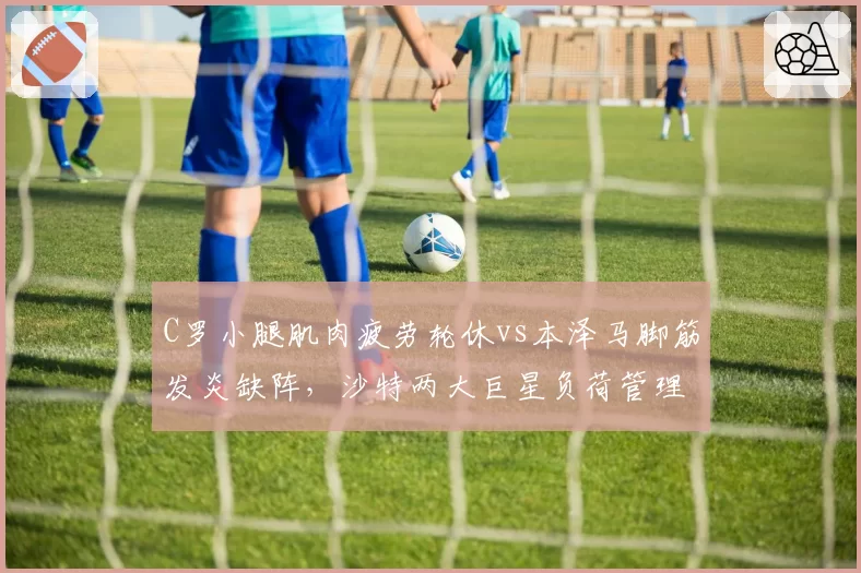 C罗小腿肌肉疲劳轮休vs本泽马脚筋发炎缺阵，沙特两大巨星负荷管理策略分化