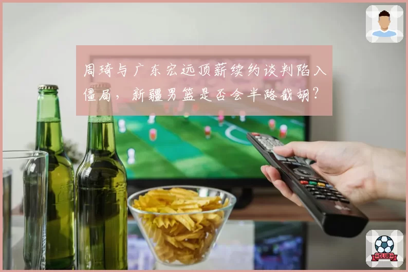 周琦与广东宏远顶薪续约谈判陷入僵局,新疆男篮是否会半路截胡?