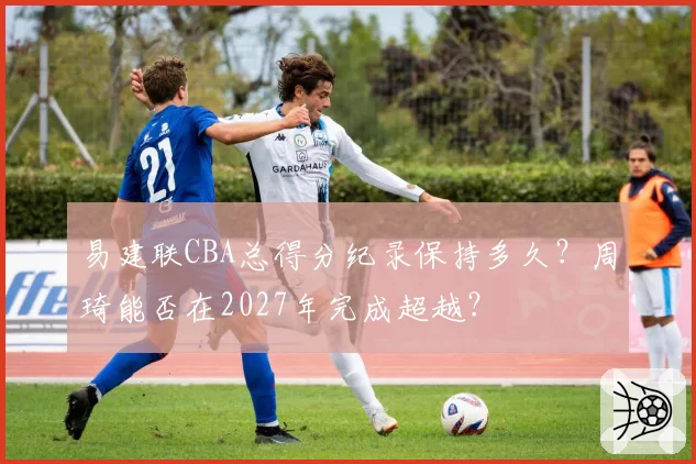 易建联CBA总得分纪录保持多久？周琦能否在2027年完成超越？