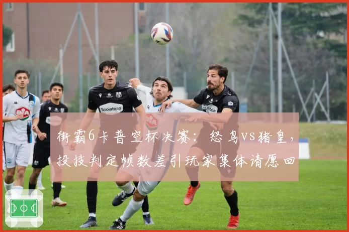 街霸6卡普空杯决赛：怒鸟vs猪皇，投技判定帧数差引玩家集体请愿回滚
