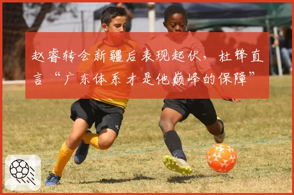 赵睿转会新疆后表现起伏，杜锋直言“广东体系才是他巅峰的保障”