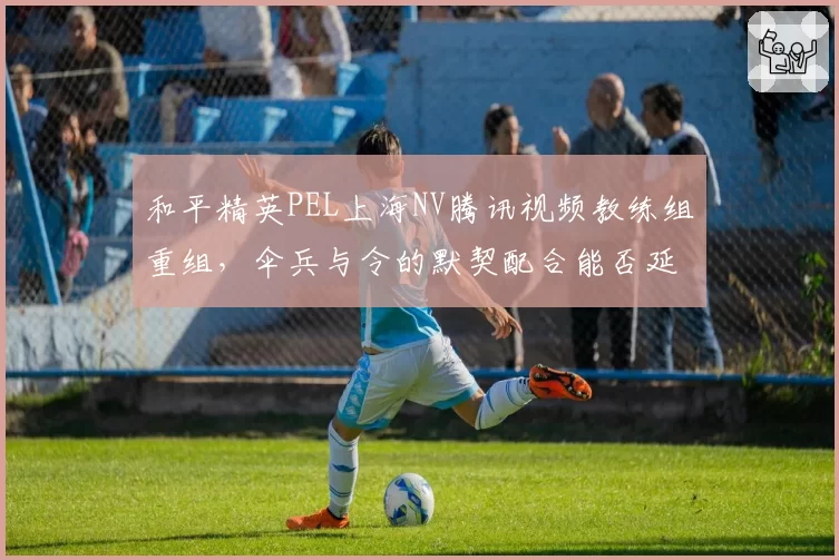 和平精英PEL上海NV腾讯视频教练组重组,伞兵与令的默契配合能否延续?