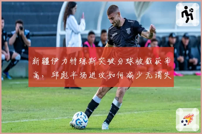 新疆伊力特琼斯突破分球被截获率高，邱彪半场进攻如何减少无谓失误？