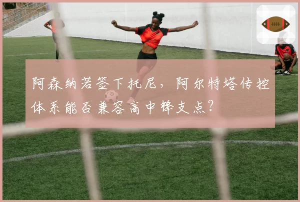 阿森纳若签下托尼，阿尔特塔传控体系能否兼容高中锋支点？