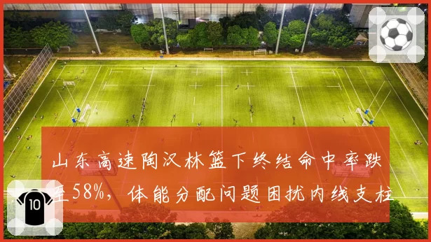 山东高速陶汉林篮下终结命中率跌至58%，体能分配问题困扰内线支柱