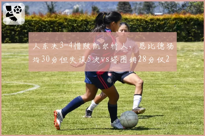 人东决3-4惜败凯尔特人，恩比德场均30分但失误5次vs塔图姆28分仅2失误，失误控制成胜负手
