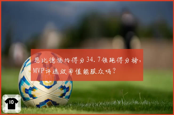 恩比德场均得分34.7领跑得分榜，MVP评选效率值能服众吗？