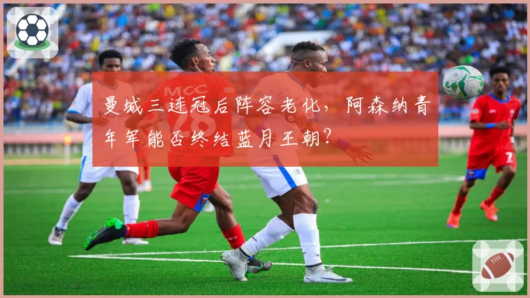 曼城三连冠后阵容老化,阿森纳青年军能否终结蓝月王朝?