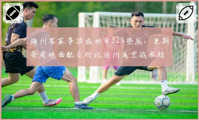 梅州客家争顶成功率52%垫底，里斯蒂奇地面配合对比沧州高空战术短板明显