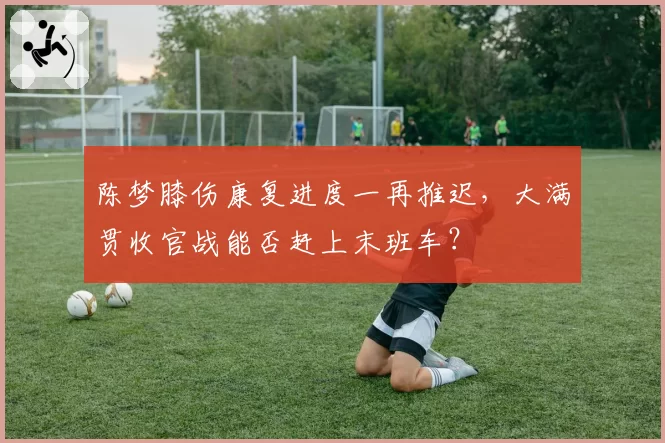 陈梦膝伤康复进度一再推迟，大满贯收官战能否赶上末班车？