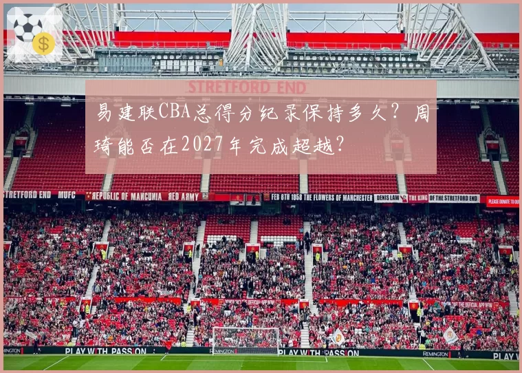 易建联CBA总得分纪录保持多久？周琦能否在2027年完成超越？