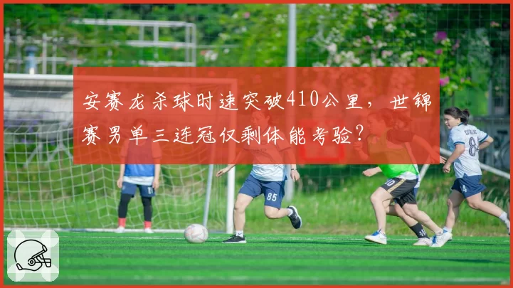 安赛龙杀球时速突破410公里，世锦赛男单三连冠仅剩体能考验？