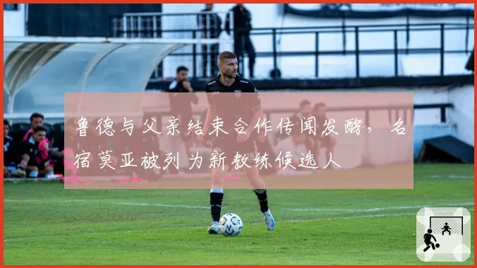 鲁德与父亲结束合作传闻发酵，名宿莫亚被列为新教练候选人