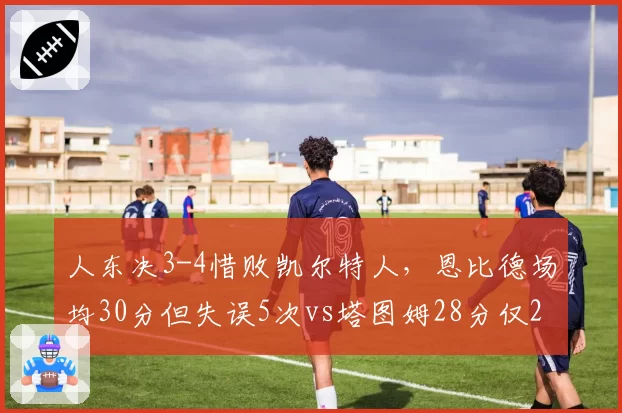 人东决3-4惜败凯尔特人，恩比德场均30分但失误5次vs塔图姆28分仅2失误，失误控制成胜负手