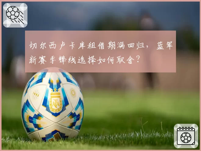 切尔西卢卡库租借期满回归，蓝军新赛季锋线选择如何取舍？